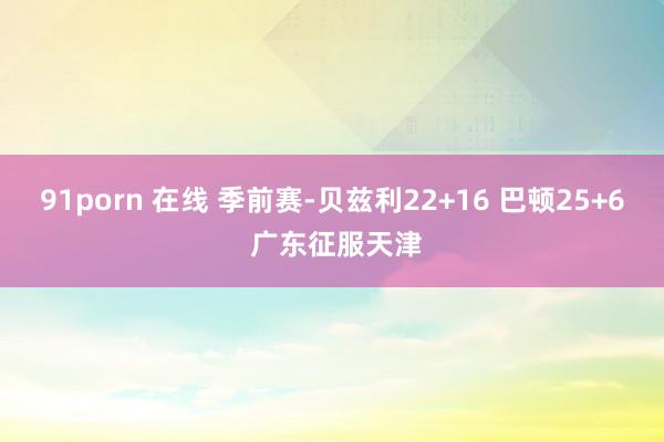 91porn 在线 季前赛-贝兹利22+16 巴顿25+6 广东征服天津