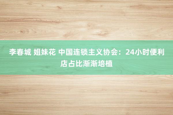 李春城 姐妹花 中国连锁主义协会：24小时便利店占比渐渐培植
