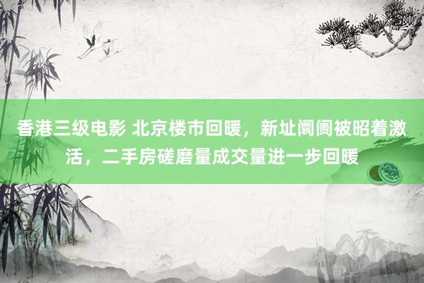香港三级电影 北京楼市回暖，新址阛阓被昭着激活，二手房磋磨量成交量进一步回暖