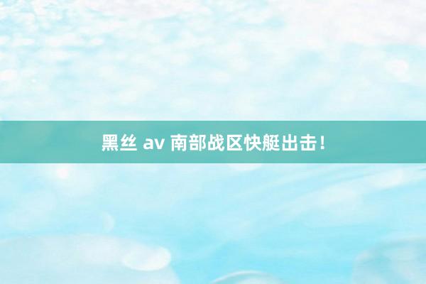 黑丝 av 南部战区快艇出击！