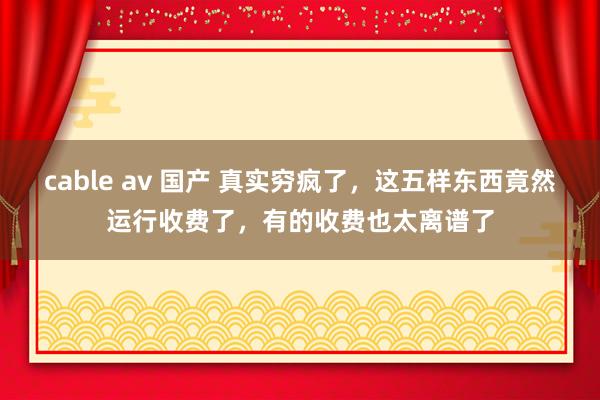 cable av 国产 真实穷疯了，这五样东西竟然运行收费了，有的收费也太离谱了