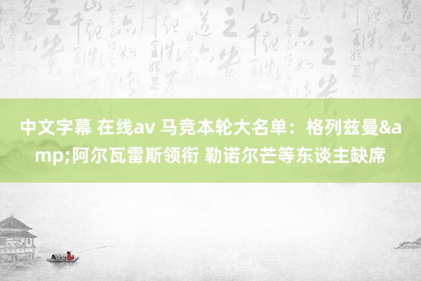 中文字幕 在线av 马竞本轮大名单：格列兹曼&阿尔瓦雷斯领衔 勒诺尔芒等东谈主缺席