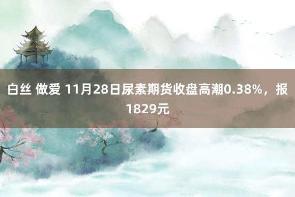白丝 做爱 11月28日尿素期货收盘高潮0.38%，报1829元