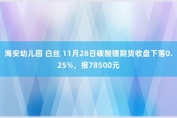 海安幼儿园 白丝 11月28日碳酸锂期货收盘下落0.25%，报78500元