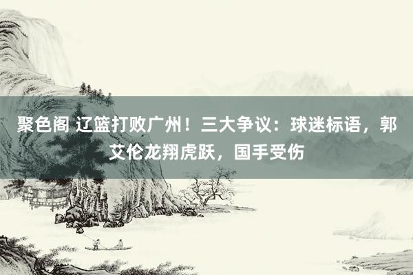 聚色阁 辽篮打败广州！三大争议：球迷标语，郭艾伦龙翔虎跃，国手受伤