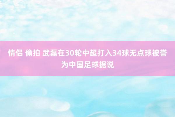 情侣 偷拍 武磊在30轮中超打入34球无点球被誉为中国足球据说
