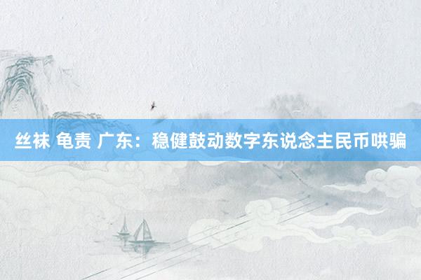 丝袜 龟责 广东：稳健鼓动数字东说念主民币哄骗