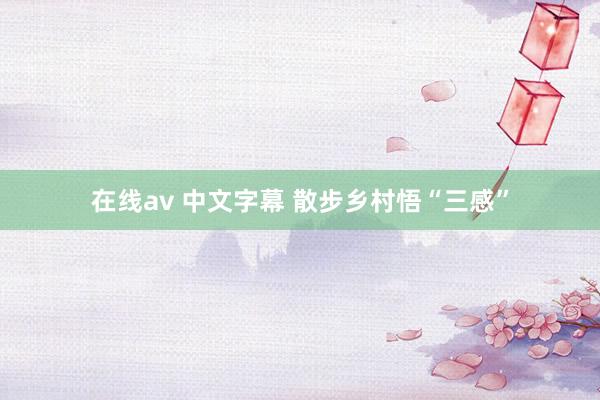 在线av 中文字幕 散步乡村悟“三感”