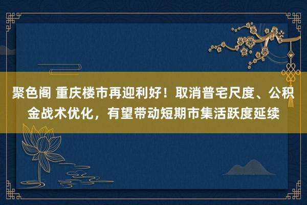 聚色阁 重庆楼市再迎利好！取消普宅尺度、公积金战术优化，有望带动短期市集活跃度延续