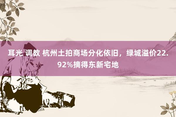 耳光 调教 杭州土拍商场分化依旧，绿城溢价22.92%摘得东新宅地