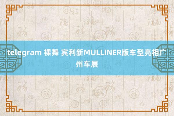 telegram 裸舞 宾利新MULLINER版车型亮相广州车展