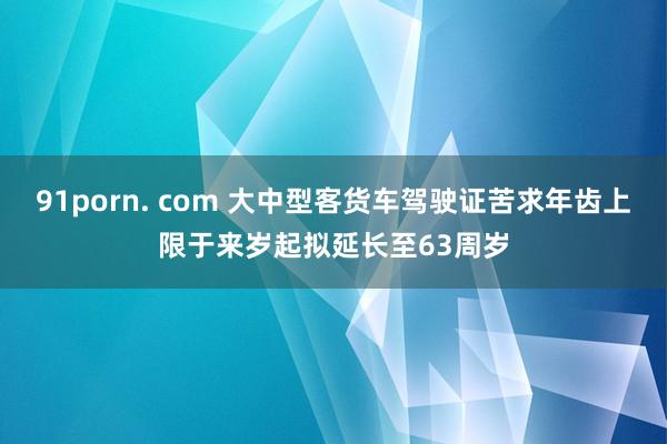 91porn. com 大中型客货车驾驶证苦求年齿上限于来岁起拟延长至63周岁