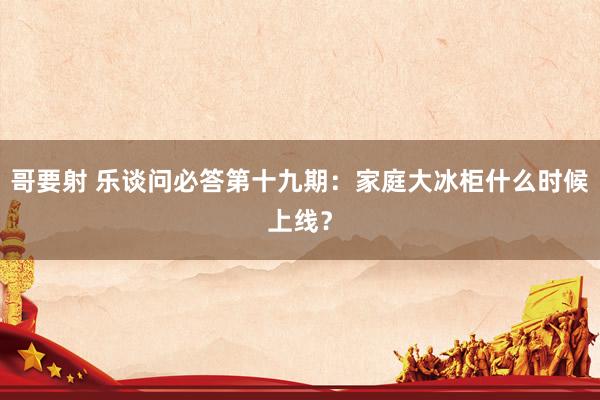 哥要射 乐谈问必答第十九期：家庭大冰柜什么时候上线？