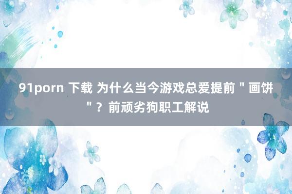 91porn 下载 为什么当今游戏总爱提前＂画饼＂？前顽劣狗职工解说