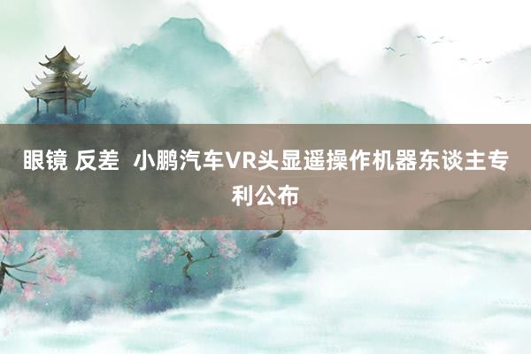 眼镜 反差  小鹏汽车VR头显遥操作机器东谈主专利公布