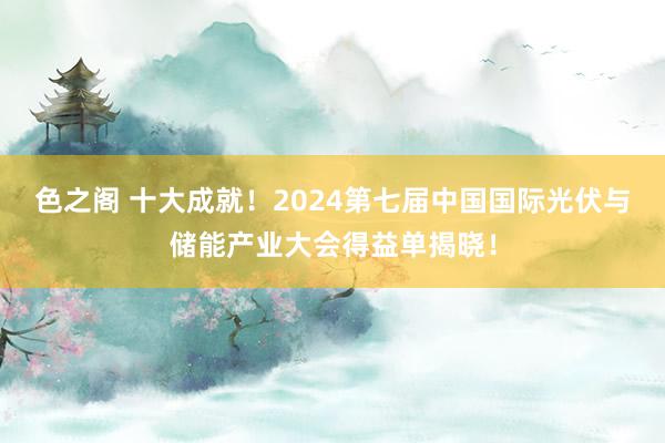 色之阁 十大成就！2024第七届中国国际光伏与储能产业大会得益单揭晓！