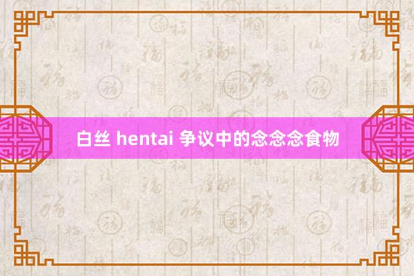 白丝 hentai 争议中的念念念食物