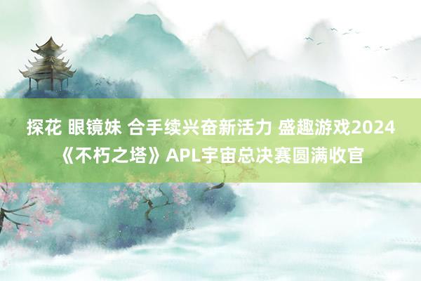 探花 眼镜妹 合手续兴奋新活力 盛趣游戏2024《不朽之塔》APL宇宙总决赛圆满收官
