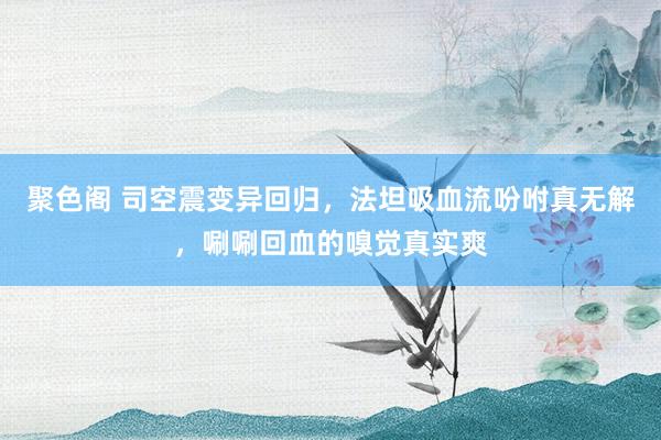 聚色阁 司空震变异回归，法坦吸血流吩咐真无解，唰唰回血的嗅觉真实爽