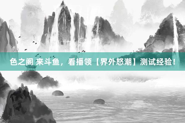 色之阁 来斗鱼，看播领【界外怒潮】测试经验！