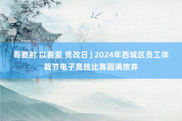 哥要射 以喜爱 竞改日 | 2024年西城区员工体裁节电子竞技比赛圆满放弃