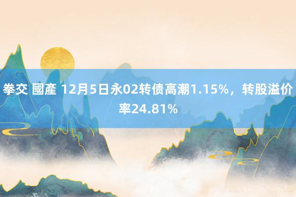拳交 國產 12月5日永02转债高潮1.15%，转股溢价率24.81%