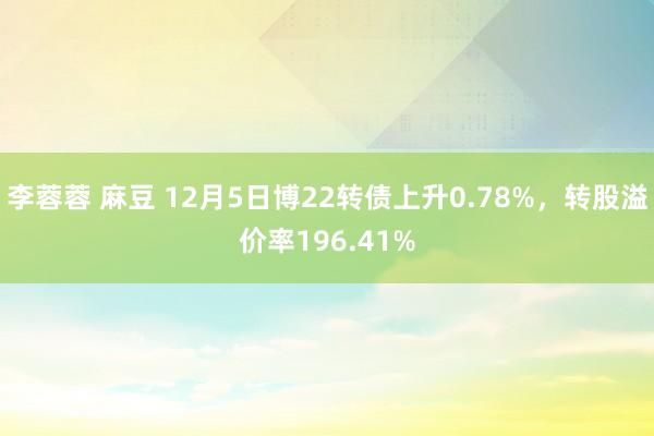李蓉蓉 麻豆 12月5日博22转债上升0.78%，转股溢价率196.41%