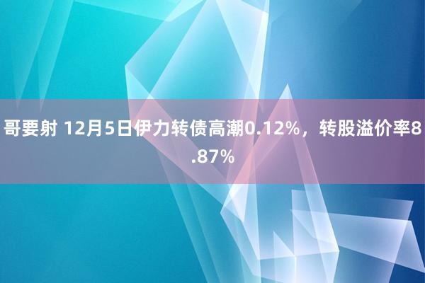 哥要射 12月5日伊力转债高潮0.12%，转股溢价率8.87%