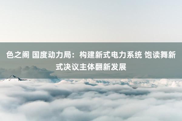 色之阁 国度动力局：构建新式电力系统 饱读舞新式决议主体翻新发展