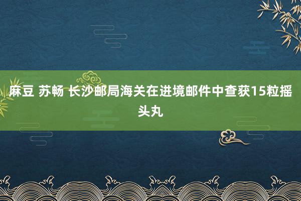 麻豆 苏畅 长沙邮局海关在进境邮件中查获15粒摇头丸