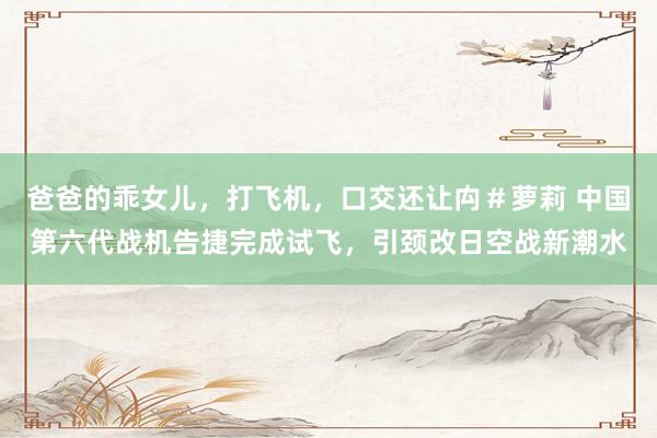爸爸的乖女儿，打飞机，口交还让禸＃萝莉 中国第六代战机告捷完成试飞，引颈改日空战新潮水