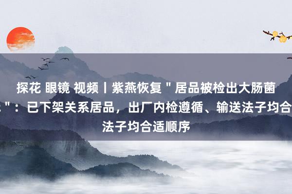 探花 眼镜 视频丨紫燕恢复＂居品被检出大肠菌群超标＂：已下架关系居品，出厂内检遵循、输送法子均合适顺序