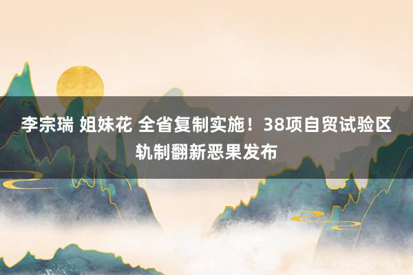 李宗瑞 姐妹花 全省复制实施！38项自贸试验区轨制翻新恶果发布