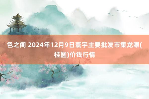 色之阁 2024年12月9日寰宇主要批发市集龙眼(桂圆)价钱行情