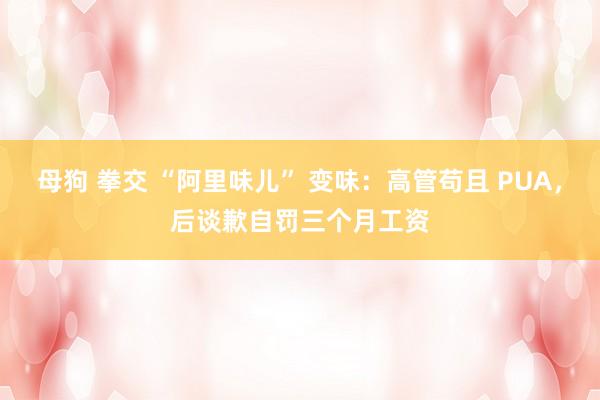 母狗 拳交 “阿里味儿” 变味：高管苟且 PUA，后谈歉自罚三个月工资