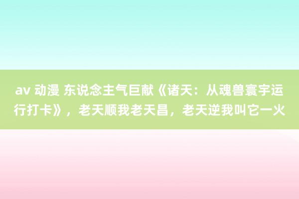 av 动漫 东说念主气巨献《诸天：从魂兽寰宇运行打卡》，老天顺我老天昌，老天逆我叫它一火