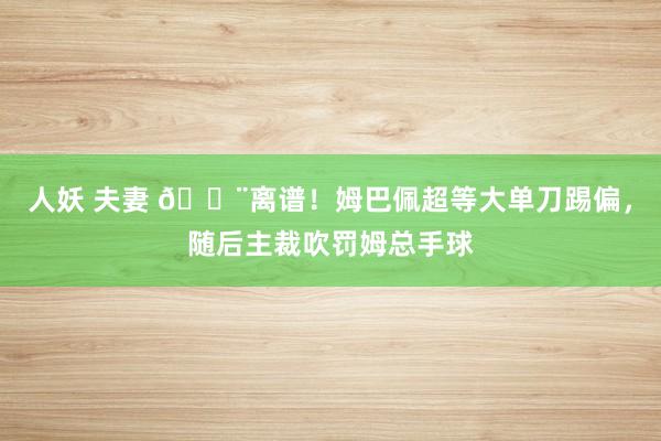 人妖 夫妻 😨离谱！姆巴佩超等大单刀踢偏，随后主裁吹罚姆总手球
