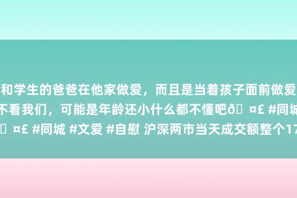 和学生的爸爸在他家做爱，而且是当着孩子面前做爱，太刺激了，孩子完全不看我们，可能是年龄还小什么都不懂吧🤣 #同城 #文爱 #自慰 沪深两市当天成交额整个17763.77亿元