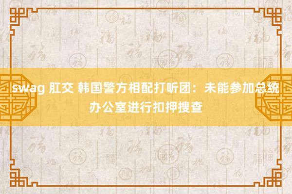 swag 肛交 韩国警方相配打听团：未能参加总统办公室进行扣押搜查