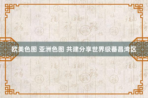 欧美色图 亚洲色图 共建分享世界级蕃昌湾区