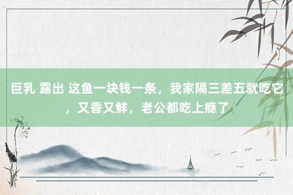 巨乳 露出 这鱼一块钱一条，我家隔三差五就吃它，又香又鲜，老公都吃上瘾了