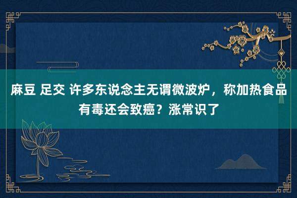 麻豆 足交 许多东说念主无谓微波炉，称加热食品有毒还会致癌？涨常识了