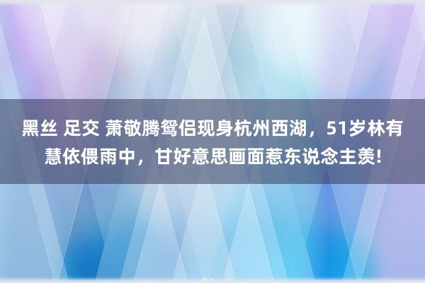黑丝 足交 萧敬腾鸳侣现身杭州西湖，51岁林有慧依偎雨中，甘好意思画面惹东说念主羡!