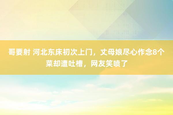 哥要射 河北东床初次上门，丈母娘尽心作念8个菜却遭吐槽，网友笑喷了