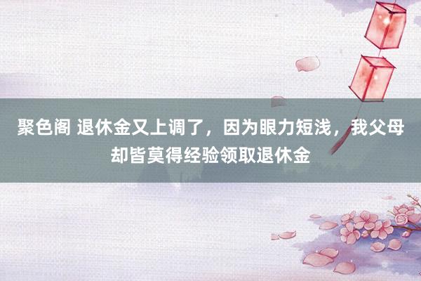 聚色阁 退休金又上调了，因为眼力短浅，我父母却皆莫得经验领取退休金