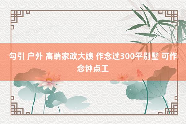 勾引 户外 高端家政大姨 作念过300平别墅 可作念钟点工