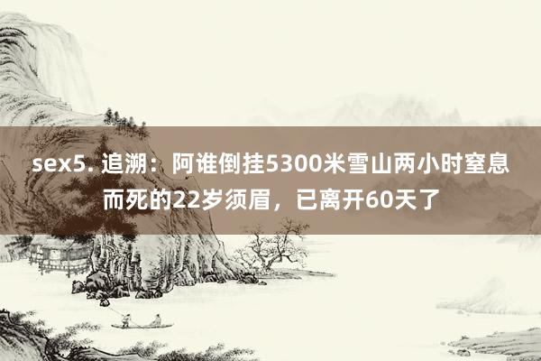 sex5. 追溯：阿谁倒挂5300米雪山两小时窒息而死的22岁须眉，已离开60天了