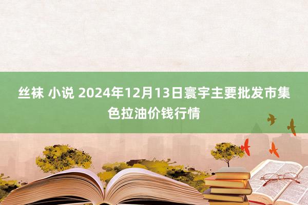 丝袜 小说 2024年12月13日寰宇主要批发市集色拉油价钱行情