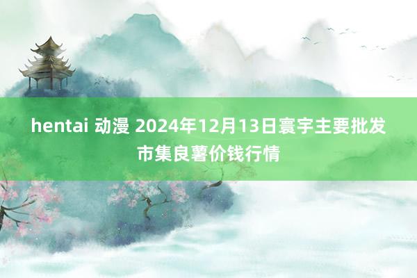 hentai 动漫 2024年12月13日寰宇主要批发市集良薯价钱行情