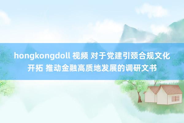 hongkongdoll 视频 对于党建引颈合规文化开拓 推动金融高质地发展的调研文书